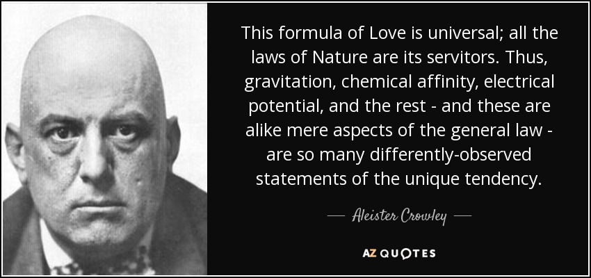 This formula of Love is universal; all the laws of Nature are its servitors. Thus, gravitation, chemical affinity, electrical potential, and the rest - and these are alike mere aspects of the general law - are so many differently-observed statements of the unique tendency. - Aleister Crowley