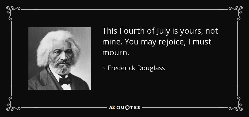This Fourth of July is yours, not mine. You may rejoice, I must mourn. - Frederick Douglass
