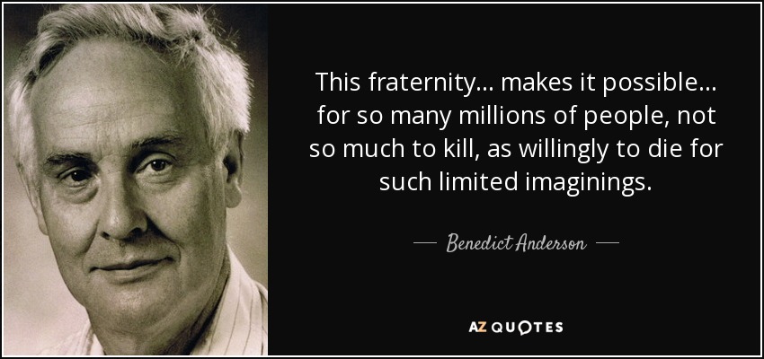 This fraternity... makes it possible... for so many millions of people, not so much to kill, as willingly to die for such limited imaginings. - Benedict Anderson