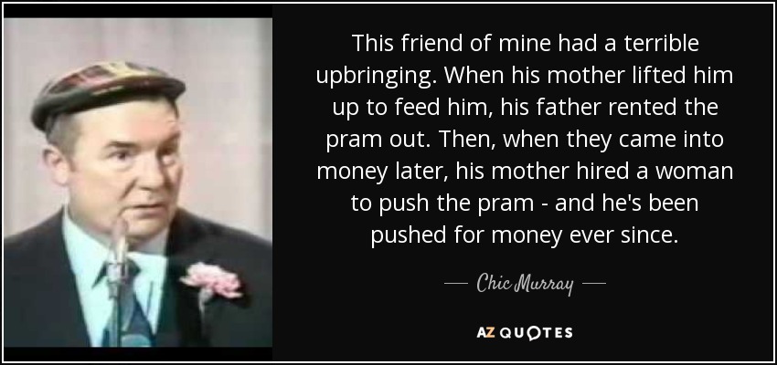 This friend of mine had a terrible upbringing. When his mother lifted him up to feed him, his father rented the pram out. Then, when they came into money later, his mother hired a woman to push the pram - and he's been pushed for money ever since. - Chic Murray