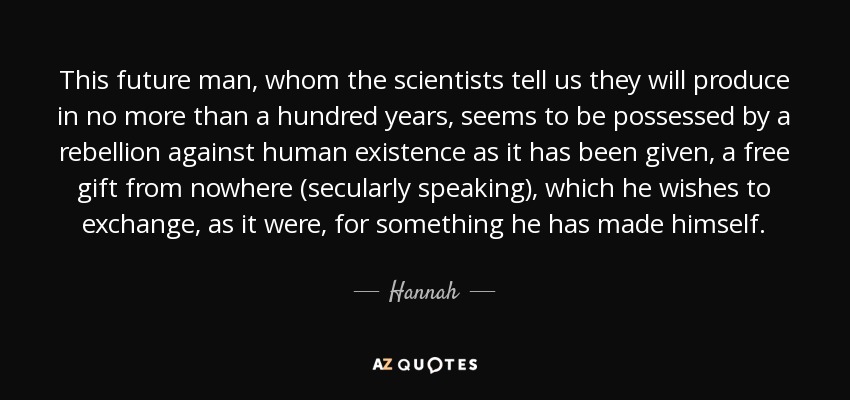 This future man, whom the scientists tell us they will produce in no more than a hundred years, seems to be possessed by a rebellion against human existence as it has been given, a free gift from nowhere (secularly speaking), which he wishes to exchange, as it were, for something he has made himself. - Hannah