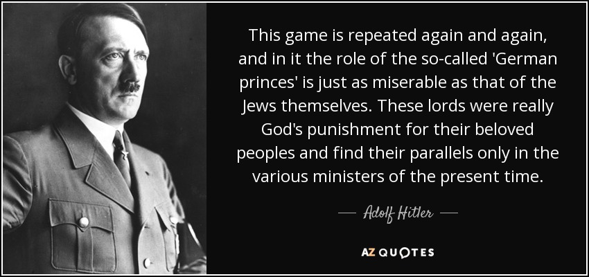 This game is repeated again and again, and in it the role of the so-called 'German princes' is just as miserable as that of the Jews themselves. These lords were really God's punishment for their beloved peoples and find their parallels only in the various ministers of the present time. - Adolf Hitler