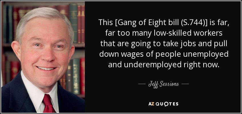 This [Gang of Eight bill (S.744)] is far, far too many low-skilled workers that are going to take jobs and pull down wages of people unemployed and underemployed right now. - Jeff Sessions