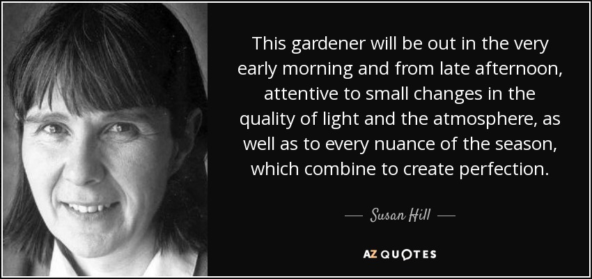 This gardener will be out in the very early morning and from late afternoon, attentive to small changes in the quality of light and the atmosphere, as well as to every nuance of the season, which combine to create perfection. - Susan Hill