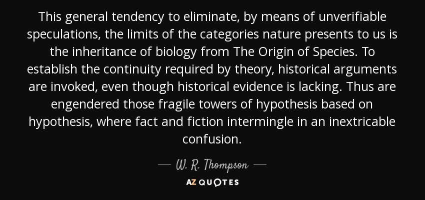 This general tendency to eliminate, by means of unverifiable speculations, the limits of the categories nature presents to us is the inheritance of biology from The Origin of Species. To establish the continuity required by theory, historical arguments are invoked, even though historical evidence is lacking. Thus are engendered those fragile towers of hypothesis based on hypothesis, where fact and fiction intermingle in an inextricable confusion. - W. R. Thompson