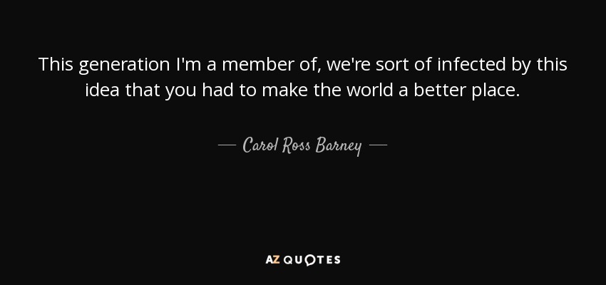 This generation I'm a member of, we're sort of infected by this idea that you had to make the world a better place. - Carol Ross Barney