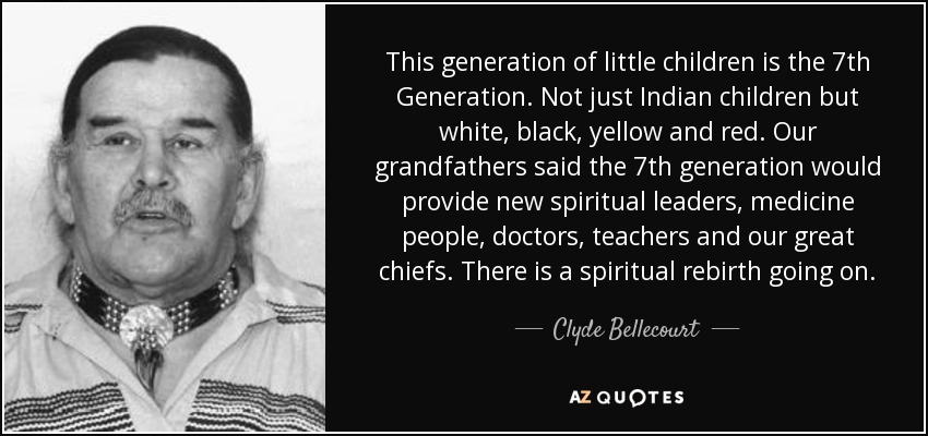 This generation of little children is the 7th Generation. Not just Indian children but white, black, yellow and red. Our grandfathers said the 7th generation would provide new spiritual leaders, medicine people, doctors, teachers and our great chiefs. There is a spiritual rebirth going on. - Clyde Bellecourt