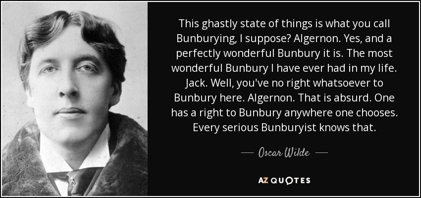 This ghastly state of things is what you call Bunburying, I suppose? Algernon. Yes, and a perfectly wonderful Bunbury it is. The most wonderful Bunbury I have ever had in my life. Jack. Well, you've no right whatsoever to Bunbury here. Algernon. That is absurd. One has a right to Bunbury anywhere one chooses. Every serious Bunburyist knows that. - Oscar Wilde