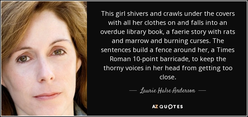 This girl shivers and crawls under the covers with all her clothes on and falls into an overdue library book, a faerie story with rats and marrow and burning curses. The sentences build a fence around her, a Times Roman 10-point barricade, to keep the thorny voices in her head from getting too close. - Laurie Halse Anderson