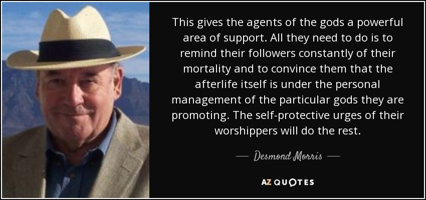 This gives the agents of the gods a powerful area of support. All they need to do is to remind their followers constantly of their mortality and to convince them that the afterlife itself is under the personal management of the particular gods they are promoting. The self-protective urges of their worshippers will do the rest. - Desmond Morris