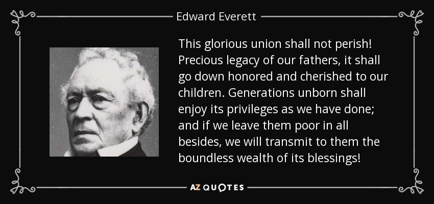 This glorious union shall not perish! Precious legacy of our fathers, it shall go down honored and cherished to our children. Generations unborn shall enjoy its privileges as we have done; and if we leave them poor in all besides, we will transmit to them the boundless wealth of its blessings! - Edward Everett