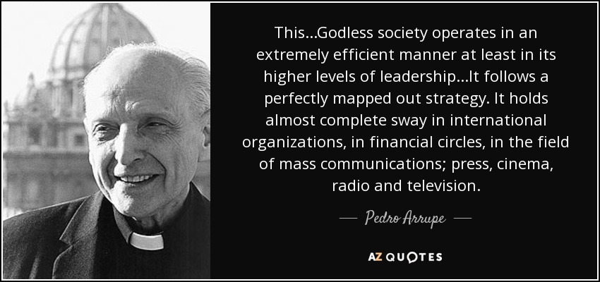 This...Godless society operates in an extremely efficient manner at least in its higher levels of leadership...It follows a perfectly mapped out strategy. It holds almost complete sway in international organizations, in financial circles, in the field of mass communications; press, cinema, radio and television. - Pedro Arrupe