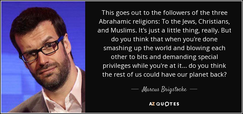 This goes out to the followers of the three Abrahamic religions: To the Jews, Christians, and Muslims. It's just a little thing, really. But do you think that when you're done smashing up the world and blowing each other to bits and demanding special privileges while you're at it... do you think the rest of us could have our planet back? - Marcus Brigstocke