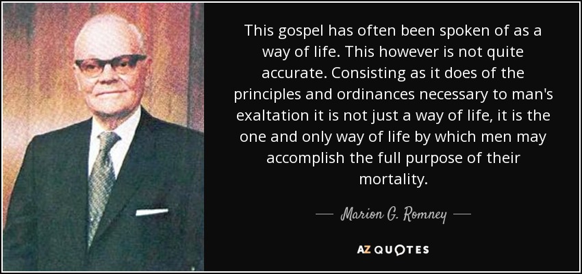 This gospel has often been spoken of as a way of life. This however is not quite accurate. Consisting as it does of the principles and ordinances necessary to man's exaltation it is not just a way of life, it is the one and only way of life by which men may accomplish the full purpose of their mortality. - Marion G. Romney