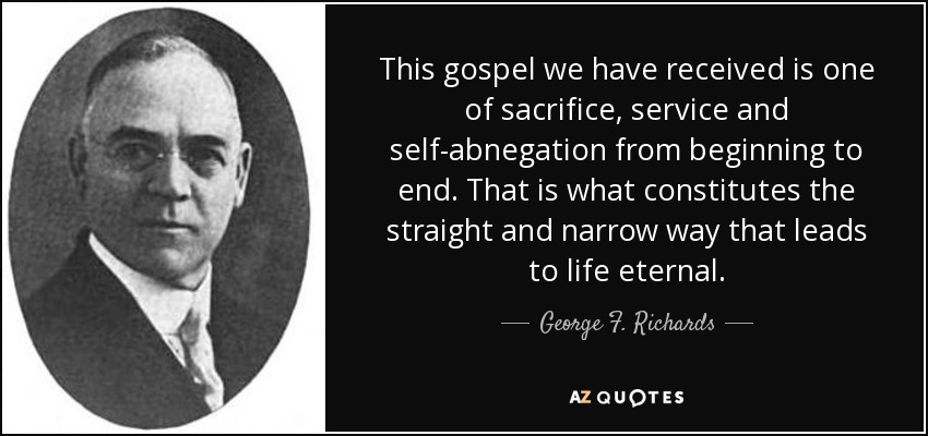 This gospel we have received is one of sacrifice, service and self-abnegation from beginning to end. That is what constitutes the straight and narrow way that leads to life eternal. - George F. Richards