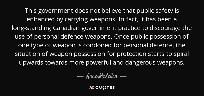 This government does not believe that public safety is enhanced by carrying weapons. In fact, it has been a long-standing Canadian government practice to discourage the use of personal defence weapons. Once public possession of one type of weapon is condoned for personal defence, the situation of weapon possession for protection starts to spiral upwards towards more powerful and dangerous weapons. - Anne McLellan