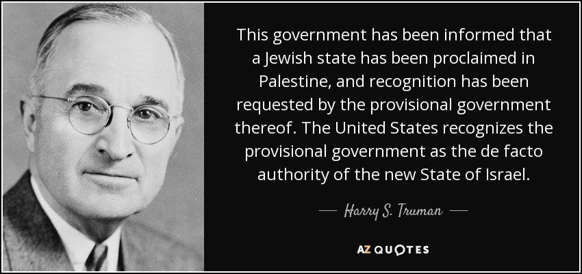This government has been informed that a Jewish state has been proclaimed in Palestine, and recognition has been requested by the provisional government thereof. The United States recognizes the provisional government as the de facto authority of the new State of Israel. - Harry S. Truman