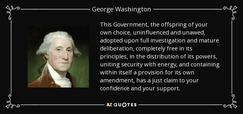This Government, the offspring of your own choice, uninfluenced and unawed, adopted upon full investigation and mature deliberation, completely free in its principles, in the distribution of its powers, uniting security with energy, and containing within itself a provision for its own amendment, has a just claim to your confidence and your support. - George Washington