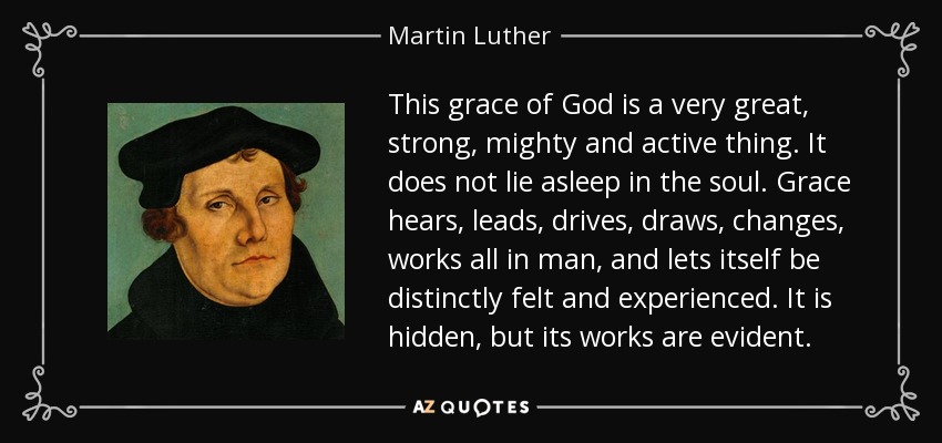 This grace of God is a very great, strong, mighty and active thing. It does not lie asleep in the soul. Grace hears, leads, drives, draws, changes, works all in man, and lets itself be distinctly felt and experienced. It is hidden, but its works are evident. - Martin Luther
