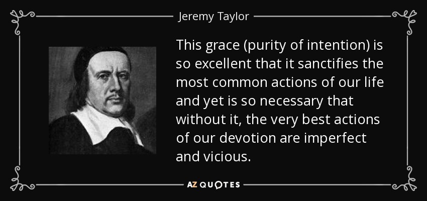 This grace (purity of intention) is so excellent that it sanctifies the most common actions of our life and yet is so necessary that without it, the very best actions of our devotion are imperfect and vicious. - Jeremy Taylor