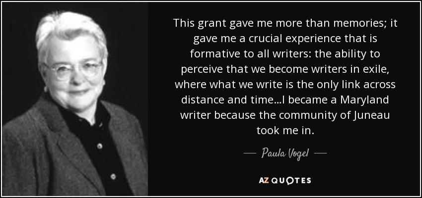 This grant gave me more than memories; it gave me a crucial experience that is formative to all writers: the ability to perceive that we become writers in exile, where what we write is the only link across distance and time…I became a Maryland writer because the community of Juneau took me in. - Paula Vogel