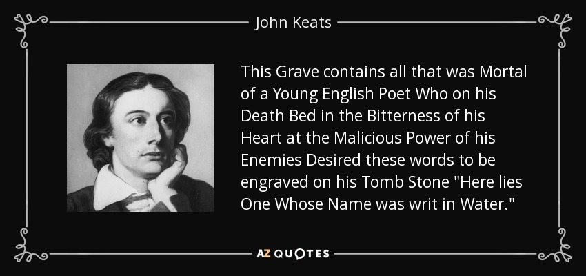 This Grave contains all that was Mortal of a Young English Poet Who on his Death Bed in the Bitterness of his Heart at the Malicious Power of his Enemies Desired these words to be engraved on his Tomb Stone 