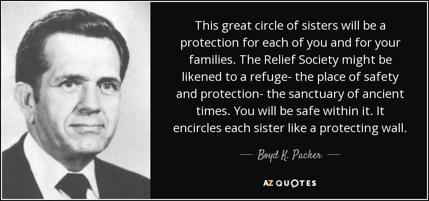 This great circle of sisters will be a protection for each of you and for your families. The Relief Society might be likened to a refuge- the place of safety and protection- the sanctuary of ancient times. You will be safe within it. It encircles each sister like a protecting wall. - Boyd K. Packer