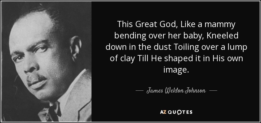 This Great God, Like a mammy bending over her baby, Kneeled down in the dust Toiling over a lump of clay Till He shaped it in His own image. - James Weldon Johnson