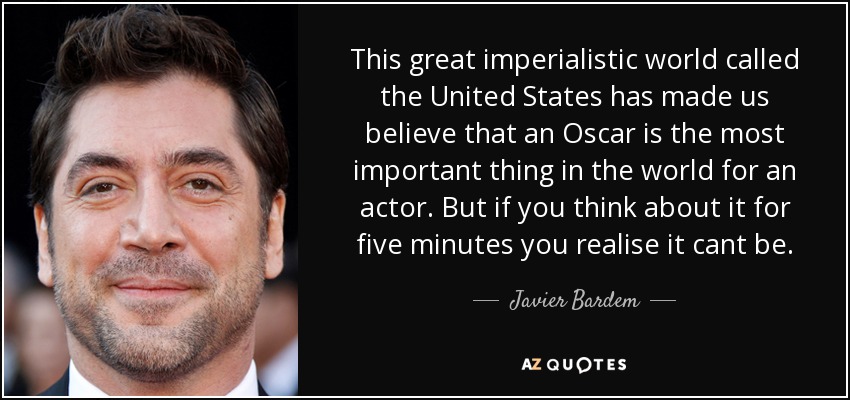 This great imperialistic world called the United States has made us believe that an Oscar is the most important thing in the world for an actor. But if you think about it for five minutes you realise it cant be. - Javier Bardem