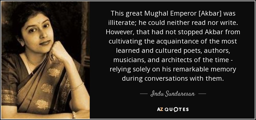 This great Mughal Emperor [Akbar] was illiterate; he could neither read nor write. However, that had not stopped Akbar from cultivating the acquaintance of the most learned and cultured poets, authors, musicians, and architects of the time - relying solely on his remarkable memory during conversations with them. - Indu Sundaresan
