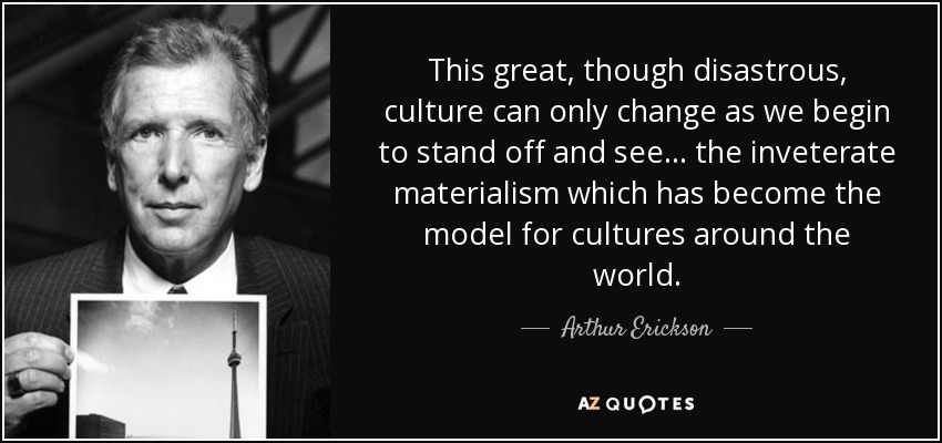 This great, though disastrous, culture can only change as we begin to stand off and see... the inveterate materialism which has become the model for cultures around the world. - Arthur Erickson