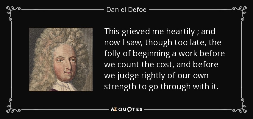 This grieved me heartily ; and now I saw, though too late, the folly of beginning a work before we count the cost, and before we judge rightly of our own strength to go through with it. - Daniel Defoe