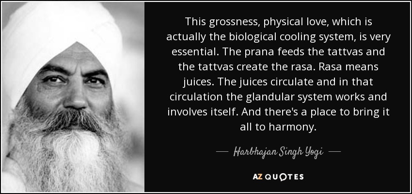 This grossness, physical love, which is actually the biological cooling system, is very essential. The prana feeds the tattvas and the tattvas create the rasa. Rasa means juices. The juices circulate and in that circulation the glandular system works and involves itself. And there's a place to bring it all to harmony. - Harbhajan Singh Yogi