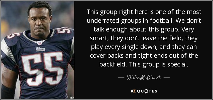 This group right here is one of the most underrated groups in football. We don’t talk enough about this group. Very smart, they don’t leave the field, they play every single down, and they can cover backs and tight ends out of the backfield. This group is special. - Willie McGinest