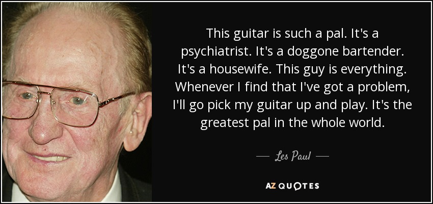 This guitar is such a pal. It's a psychiatrist. It's a doggone bartender. It's a housewife. This guy is everything. Whenever I find that I've got a problem, I'll go pick my guitar up and play. It's the greatest pal in the whole world. - Les Paul