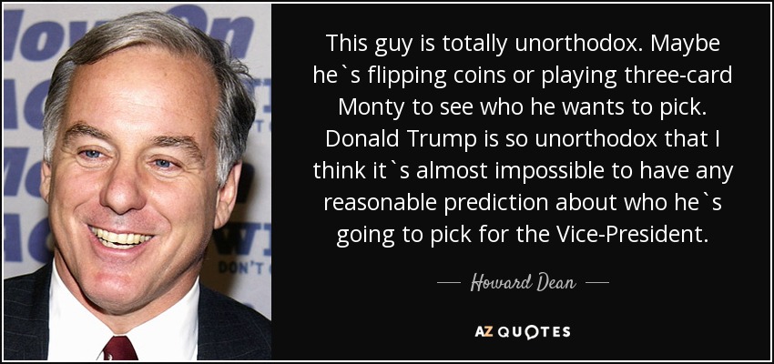 This guy is totally unorthodox. Maybe he`s flipping coins or playing three-card Monty to see who he wants to pick. Donald Trump is so unorthodox that I think it`s almost impossible to have any reasonable prediction about who he`s going to pick for the Vice-President. - Howard Dean