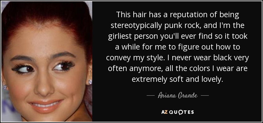 This hair has a reputation of being stereotypically punk rock, and I'm the girliest person you'll ever find so it took a while for me to figure out how to convey my style. I never wear black very often anymore, all the colors I wear are extremely soft and lovely. - Ariana Grande