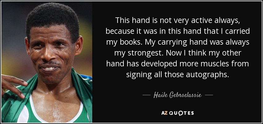 This hand is not very active always, because it was in this hand that I carried my books. My carrying hand was always my strongest. Now I think my other hand has developed more muscles from signing all those autographs. - Haile Gebrselassie