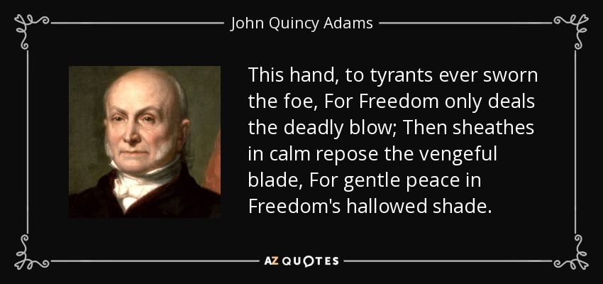 This hand, to tyrants ever sworn the foe, For Freedom only deals the deadly blow; Then sheathes in calm repose the vengeful blade, For gentle peace in Freedom's hallowed shade. - John Quincy Adams