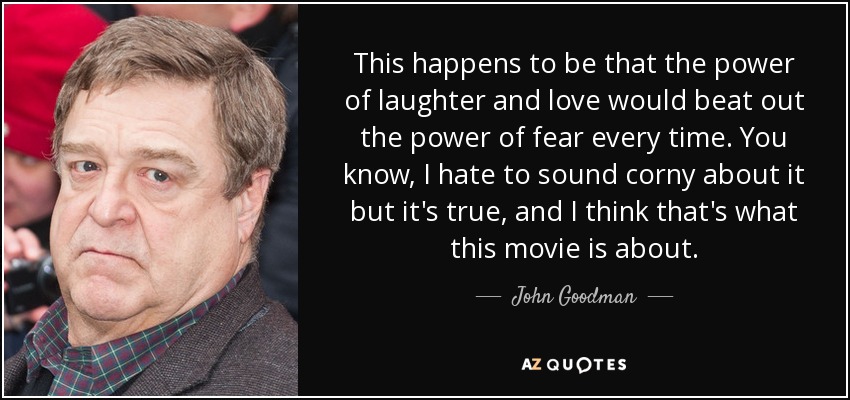 This happens to be that the power of laughter and love would beat out the power of fear every time. You know, I hate to sound corny about it but it's true, and I think that's what this movie is about. - John Goodman
