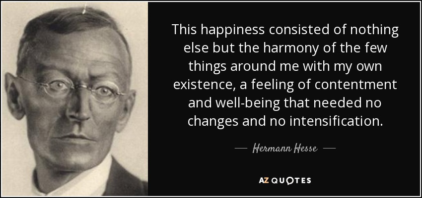 This happiness consisted of nothing else but the harmony of the few things around me with my own existence, a feeling of contentment and well-being that needed no changes and no intensification. - Hermann Hesse