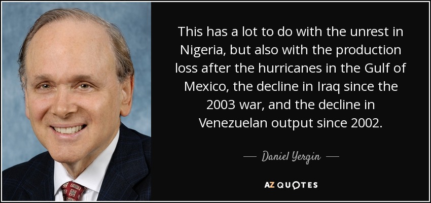 This has a lot to do with the unrest in Nigeria, but also with the production loss after the hurricanes in the Gulf of Mexico, the decline in Iraq since the 2003 war, and the decline in Venezuelan output since 2002. - Daniel Yergin
