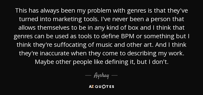 This has always been my problem with genres is that they've turned into marketing tools. I've never been a person that allows themselves to be in any kind of box and I think that genres can be used as tools to define BPM or something but I think they're suffocating of music and other art. And I think they're inaccurate when they come to describing my work. Maybe other people like defining it, but I don't. - Ayshay