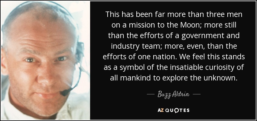 This has been far more than three men on a mission to the Moon; more still than the efforts of a government and industry team; more, even, than the efforts of one nation. We feel this stands as a symbol of the insatiable curiosity of all mankind to explore the unknown. - Buzz Aldrin