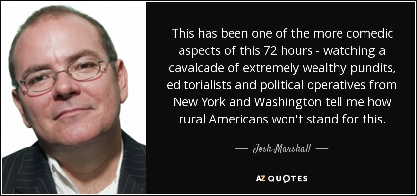 This has been one of the more comedic aspects of this 72 hours - watching a cavalcade of extremely wealthy pundits, editorialists and political operatives from New York and Washington tell me how rural Americans won't stand for this. - Josh Marshall