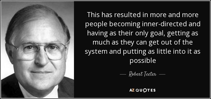 This has resulted in more and more people becoming inner-directed and having as their only goal, getting as much as they can get out of the system and putting as little into it as possible - Robert Teeter