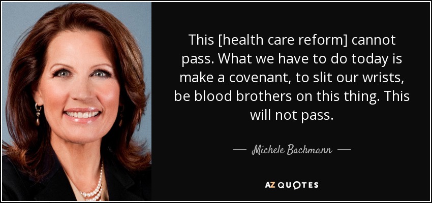 This [health care reform] cannot pass. What we have to do today is make a covenant, to slit our wrists, be blood brothers on this thing. This will not pass. - Michele Bachmann