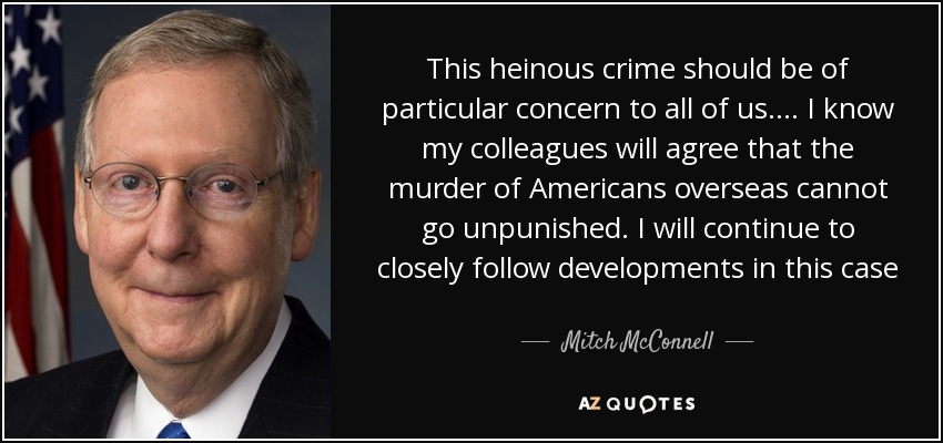 This heinous crime should be of particular concern to all of us. . . . I know my colleagues will agree that the murder of Americans overseas cannot go unpunished. I will continue to closely follow developments in this case[.] - Mitch McConnell