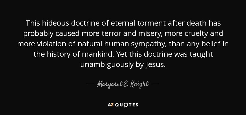This hideous doctrine of eternal torment after death has probably caused more terror and misery, more cruelty and more violation of natural human sympathy, than any belief in the history of mankind. Yet this doctrine was taught unambiguously by Jesus. - Margaret E. Knight