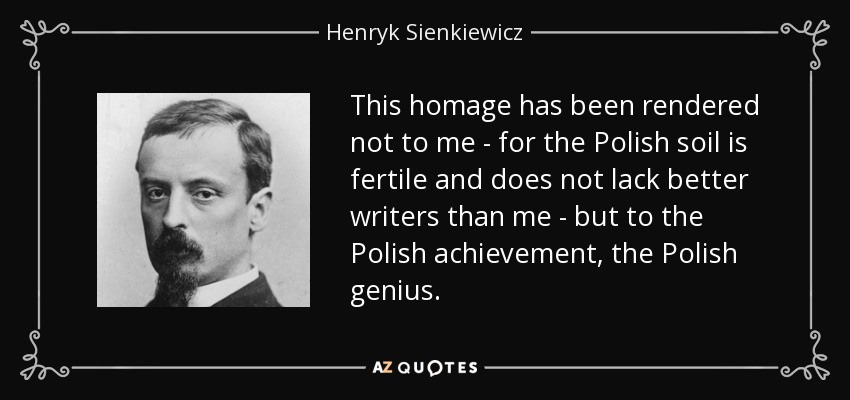 This homage has been rendered not to me - for the Polish soil is fertile and does not lack better writers than me - but to the Polish achievement, the Polish genius. - Henryk Sienkiewicz